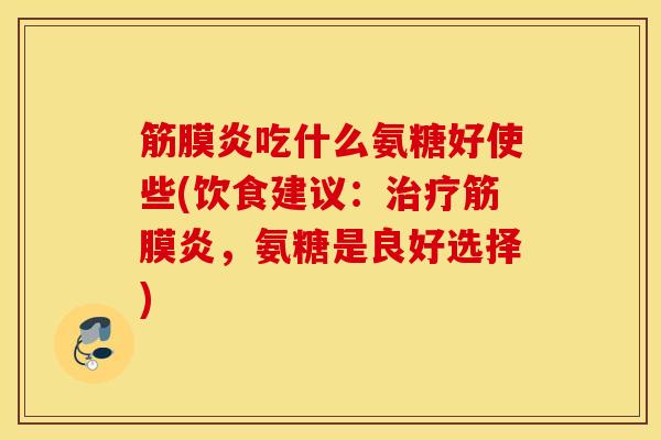筋膜炎吃什么氨糖好使些(饮食建议：治疗筋膜炎，氨糖是良好选择)