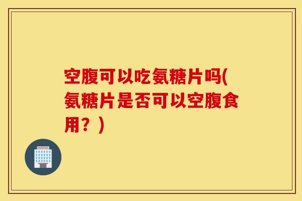 空腹可以吃氨糖片吗(氨糖片是否可以空腹食用？)
