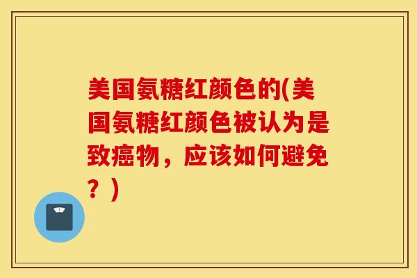 美国氨糖红颜色的(美国氨糖红颜色被认为是致癌物，应该如何避免？)