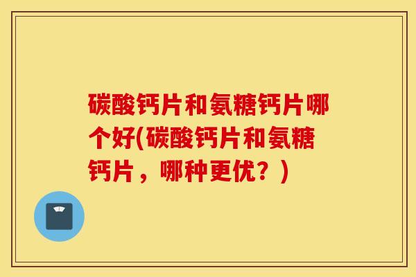 碳酸钙片和氨糖钙片哪个好(碳酸钙片和氨糖钙片，哪种更优？)
