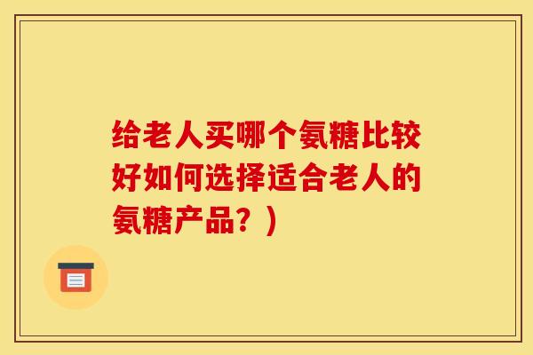 给老人买哪个氨糖比较好如何选择适合老人的氨糖产品？)