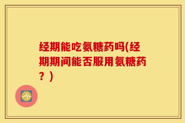 经期能吃氨糖药吗(经期期间能否服用氨糖药？)