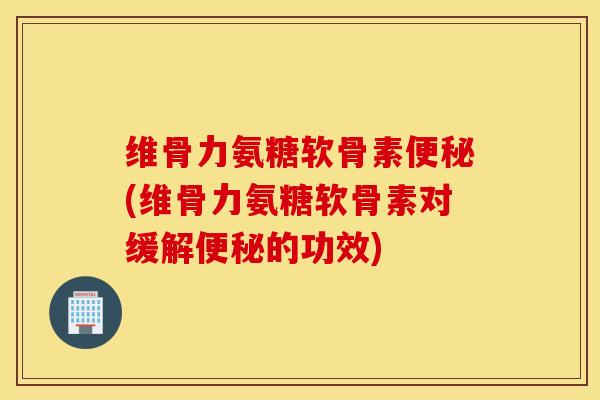 维骨力氨糖软骨素便秘(维骨力氨糖软骨素对缓解便秘的功效)