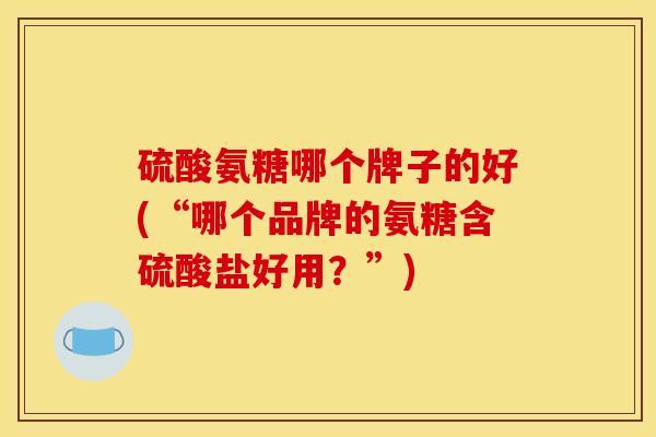 硫酸氨糖哪个牌子的好(“哪个品牌的氨糖含硫酸盐好用？”)