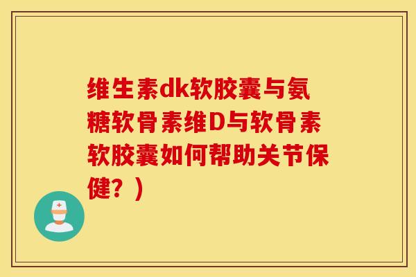 维生素dk软胶囊与氨糖软骨素维D与软骨素软胶囊如何帮助关节保健？)