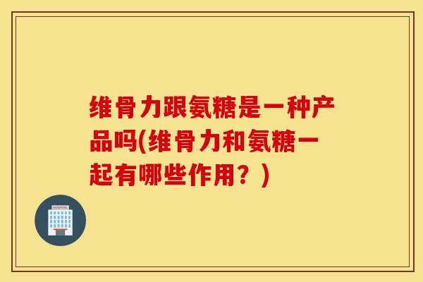 维骨力跟氨糖是一种产品吗(维骨力和氨糖一起有哪些作用？)