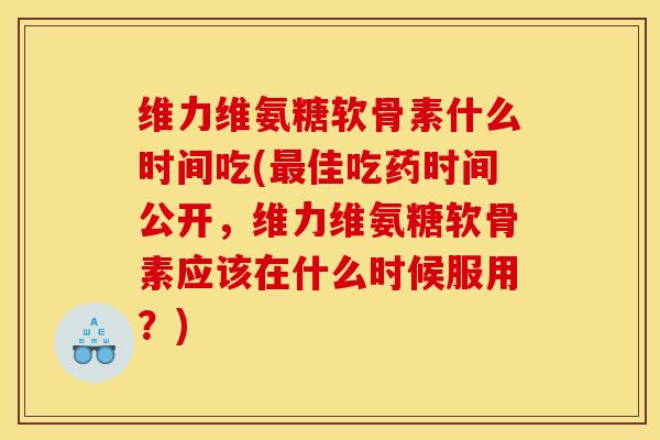 维力维氨糖软骨素什么时间吃(最佳吃药时间公开，维力维氨糖软骨素应该在什么时候服用？)