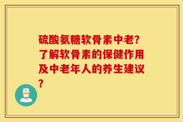 硫酸氨糖软骨素中老？了解软骨素的保健作用及中老年人的养生建议？