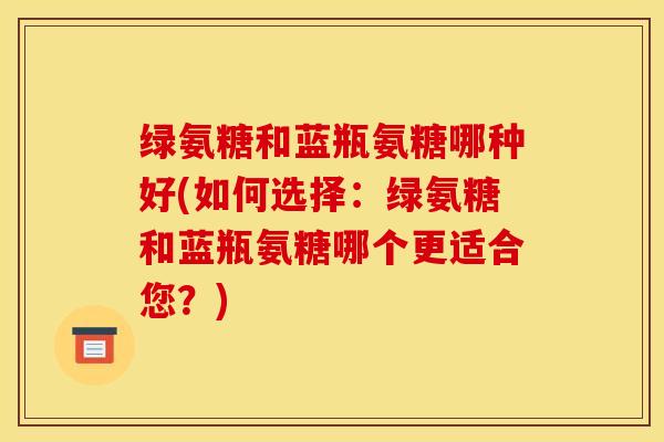 绿氨糖和蓝瓶氨糖哪种好(如何选择:绿氨糖和蓝瓶氨糖哪个更适合您?) 绿氨糖和蓝瓶氨糖哪种好(如何选择:绿氨糖和蓝瓶氨糖哪个更适合您?)