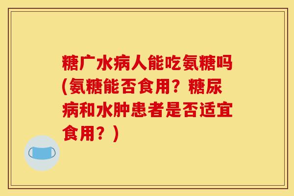 糖广水病人能吃氨糖吗(氨糖能否食用？糖尿病和水肿患者是否适宜食用？)