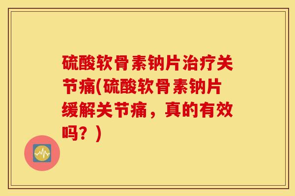 硫酸软骨素钠片治疗关节痛(硫酸软骨素钠片缓解关节痛，真的有效吗？)