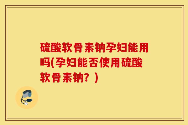 硫酸软骨素钠孕妇能用吗(孕妇能否使用硫酸软骨素钠？)