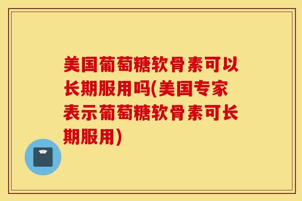 美国葡萄糖软骨素可以长期服用吗(美国专家表示葡萄糖软骨素可长期服用) 美国葡萄糖软骨素可以长期服用吗(美国专家表示葡萄糖软骨素可长期服用)