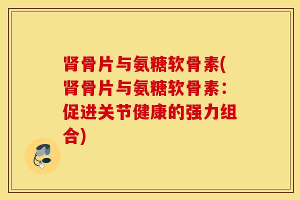 肾骨片与氨糖软骨素(肾骨片与氨糖软骨素:促进关节健康的强力组合) 肾骨片与氨糖软骨素(肾骨片与氨糖软骨素:促进关节健康的强力组合)