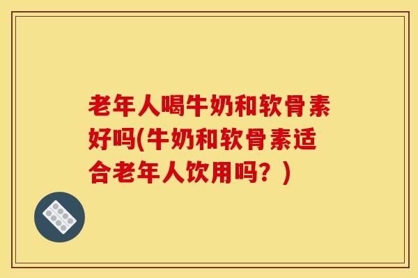 老年人喝牛奶和软骨素好吗(牛奶和软骨素适合老年人饮用吗？)