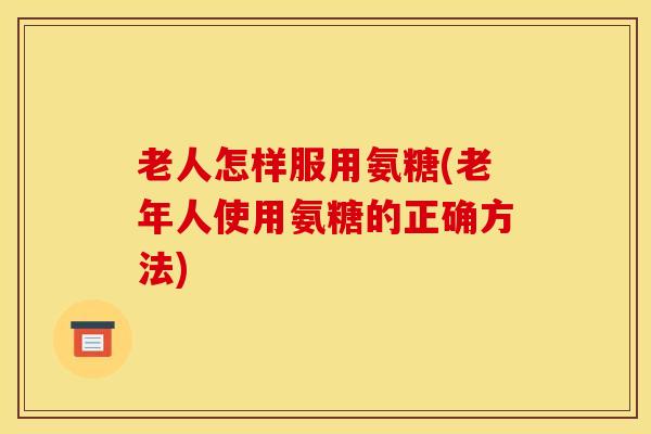 老人怎样服用氨糖(老年人使用氨糖的正确方法)
