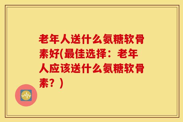 老年人送什么氨糖软骨素好(最佳选择:老年人应该送什么氨糖软骨素?) 老年人送什么氨糖软骨素好(最佳选择:老年人应该送什么氨糖软骨素?)
