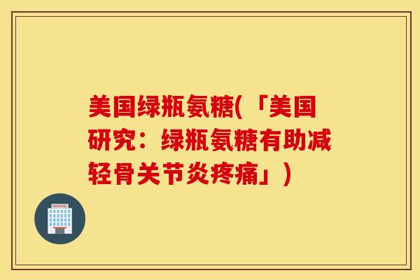美国绿瓶氨糖(「美国研究：绿瓶氨糖有助减轻骨关节炎疼痛」)