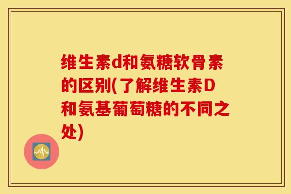 维生素d和氨糖软骨素的区别(了解维生素D和氨基葡萄糖的不同之处)
