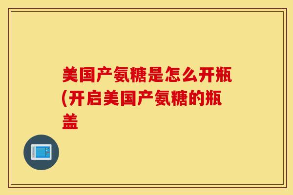 美国产氨糖是怎么开瓶(开启美国产氨糖的瓶盖 美国产氨糖是怎么开瓶(开启美国产氨糖的瓶盖