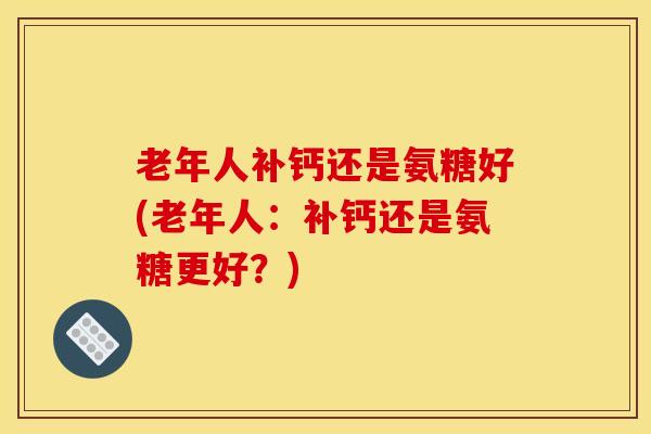 老年人补钙还是氨糖好(老年人：补钙还是氨糖更好？)