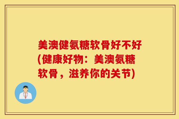 美澳健氨糖软骨好不好(健康好物：美澳氨糖软骨，滋养你的关节)