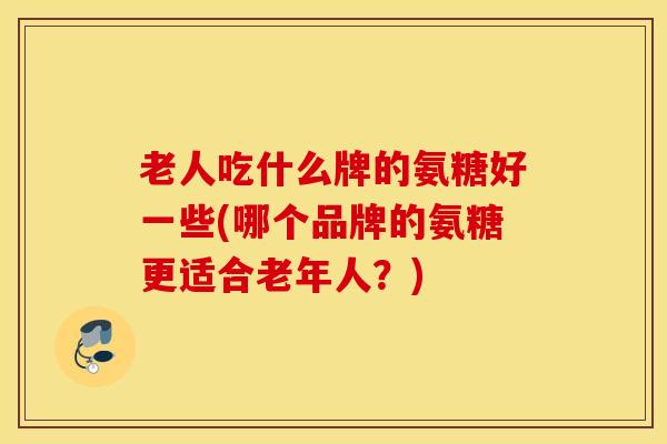 老人吃什么牌的氨糖好一些(哪个品牌的氨糖更适合老年人？)