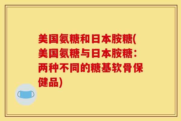 美国氨糖和日本胺糖(美国氨糖与日本胺糖：两种不同的糖基软骨保健品)