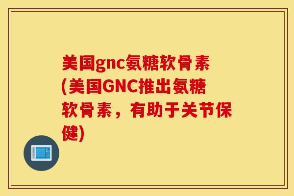 美国gnc氨糖软骨素(美国GNC推出氨糖软骨素，有助于关节保健)