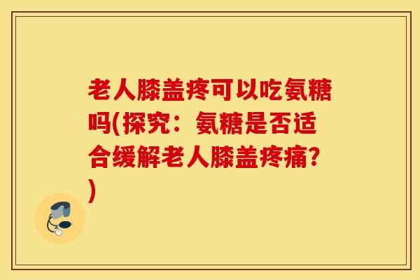 老人膝盖疼可以吃氨糖吗(探究：氨糖是否适合缓解老人膝盖疼痛？)