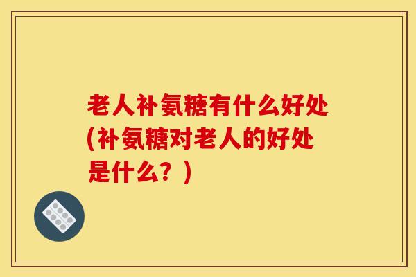 老人补氨糖有什么好处(补氨糖对老人的好处是什么？)