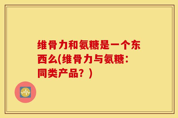 维骨力和氨糖是一个东西么(维骨力与氨糖：同类产品？)