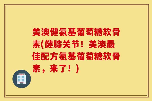 美澳健氨基葡萄糖软骨素(健膝关节！美澳最佳配方氨基葡萄糖软骨素，来了！)