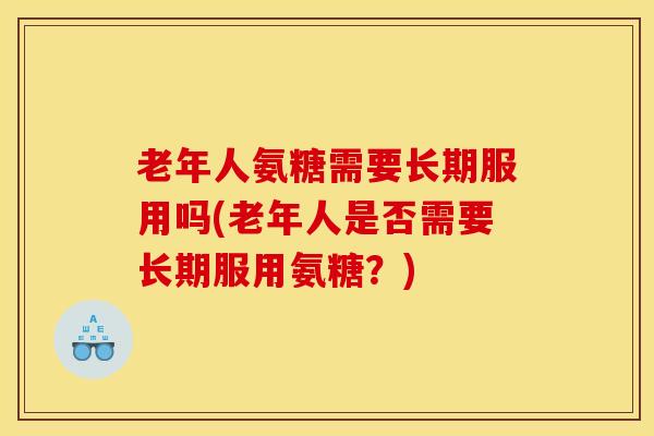 老年人氨糖需要长期服用吗(老年人是否需要长期服用氨糖？)