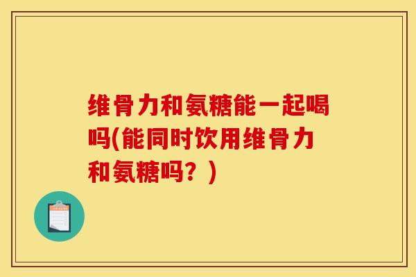 维骨力和氨糖能一起喝吗(能同时饮用维骨力和氨糖吗?) 维骨力和氨糖能一起喝吗(能同时饮用维骨力和氨糖吗?)