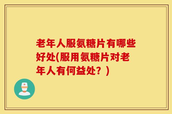 老年人服氨糖片有哪些好处(服用氨糖片对老年人有何益处？)