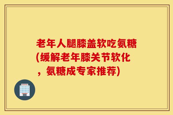 老年人腿膝盖软吃氨糖(缓解老年膝关节软化,氨糖成专家推荐) 老年人腿膝盖软吃氨糖(缓解老年膝关节软化,氨糖成专家推荐)