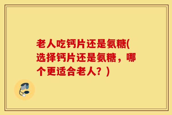 老人吃钙片还是氨糖(选择钙片还是氨糖，哪个更适合老人？)