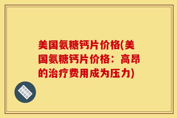 美国氨糖钙片价格(美国氨糖钙片价格：高昂的治疗费用成为压力)