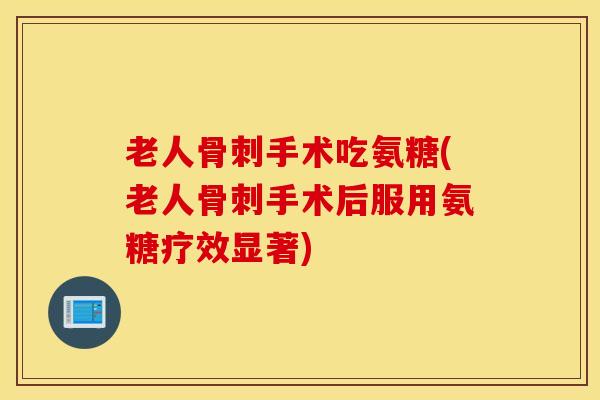 老人骨刺手术吃氨糖(老人骨刺手术后服用氨糖疗效显著)