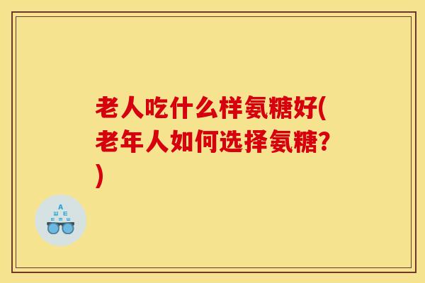 老人吃什么样氨糖好(老年人如何选择氨糖？)