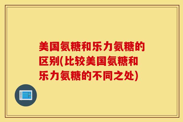 美国氨糖和乐力氨糖的区别(比较美国氨糖和乐力氨糖的不同之处)