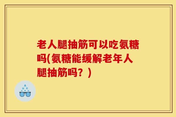 老人腿抽筋可以吃氨糖吗(氨糖能缓解老年人腿抽筋吗？)