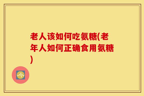 老人该如何吃氨糖(老年人如何正确食用氨糖)