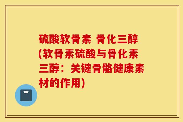 硫酸软骨素 骨化三醇(软骨素硫酸与骨化素三醇：关键骨骼健康素材的作用)