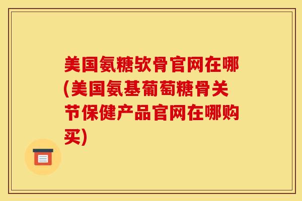美国氨糖欤骨官网在哪(美国氨基葡萄糖骨关节保健产品官网在哪购买)