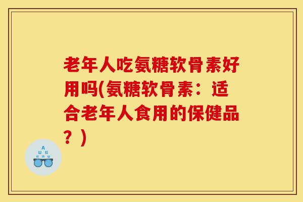 老年人吃氨糖软骨素好用吗(氨糖软骨素：适合老年人食用的保健品？)