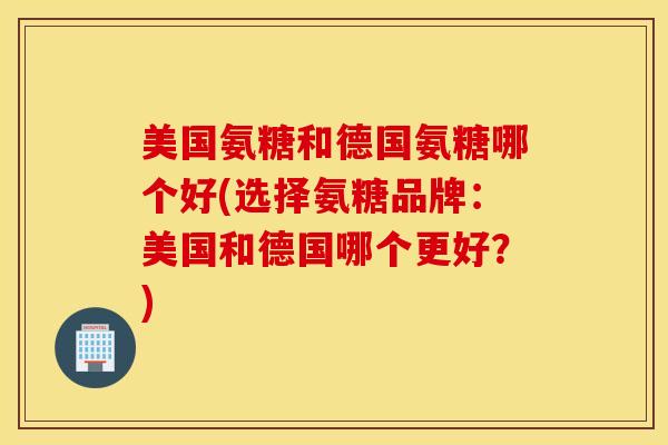 美国氨糖和德国氨糖哪个好(选择氨糖品牌：美国和德国哪个更好？)