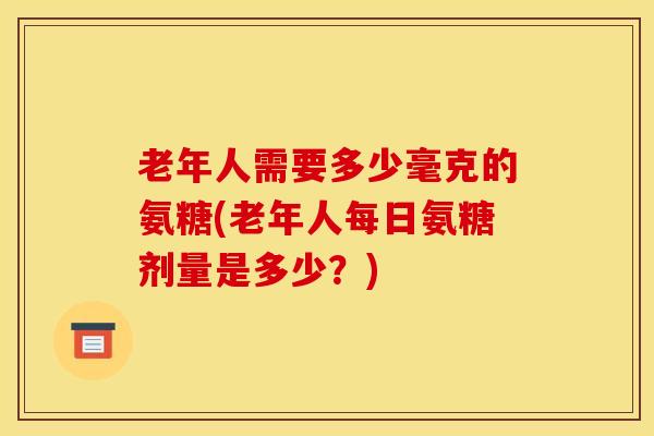 老年人需要多少毫克的氨糖(老年人每日氨糖剂量是多少？)