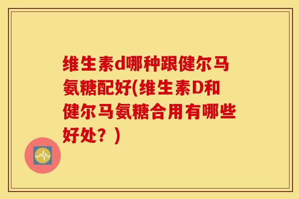 维生素d哪种跟健尔马氨糖配好(维生素D和健尔马氨糖合用有哪些好处？)